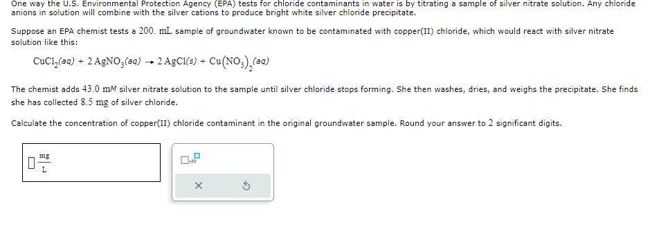 One way the U.S. Environmental Protection Agency (EPA) tests for chloride contaminants in water is by titrating a sample of silver nitrate solution. Any chloride
anions in solution will combine with the silver cations to produce bright white silver chloride precipitate.
Suppose an EPA chemist tests a 200. mL sample of groundwater known to be contaminated with copper(II) chloride, which would react with silver nitrate
solution like this:
CuCl₂(aq) + 2 AgNO3(aq) → 2 AgCl(s) + Cu(NO3)2(aq)
The chemist adds 43.0 mM silver nitrate solution to the sample until silver chloride stops forming. She then washes, dries, and weighs the precipitate. She finds
she has collected 8.5 mg of silver chloride.
Calculate the concentration of copper(II) chloride contaminant in the original groundwater sample. Round your answer to 2 significant digits.
☐
x10