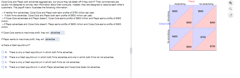 Coca-Cola and Pepsi both advertise aggressively, but would they be better off if they didn't? Their commercials are
usually not designed to convey new information about their products. Instead, they are designed to capture each other's
customers. The payoff matrix illustrates the following information:
>If neither firm advertises, Coca-Cola and Pepsi both earn profits of $750 million per year.
> If both firms advertise, Coca-Cola and Pepsi both earn profits of $500 million per year.
> If Coca-Cola advertises and Pepsi doesn't, Coca-Cola earns profits of $900 million and Pepsi earns profits of $400
million.
> If Pepsi advertises and Coca-Cola doesn't, Pepsi earns profits of $900 million and Coca-Cola earns profits of $400
million.
If Coca-Cola wants to maximize profit, they will advertise
If Pepsi wants to maximize profit, they will advertise
Is there a Nash equilibrium?
○ A. There is only a Nash equilibrium in which both firms advertise.
OB. There is a Nash equilibrium in which both firms advertise and one in which both firms do not advertise.
○ C. There is only a Nash equilibrium in which both firms do not advertise.
OD. There is a Nash equilibrium in which Pepsi advertises and Coca-Cola does not advertise.
Pepsi
Advertisting
No advertisting
$500
$500
Coca-Cola
$400
$900
$900
$750
$400
$750