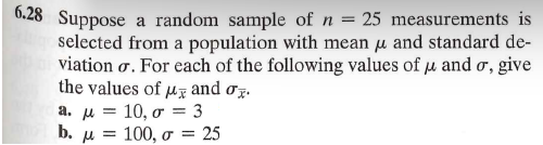 6.28 Suppose a random sample of n = 25 measurements is
selected from a population with mean μ and standard de-
viation σ. For each of the following values of μ and σ, give
the values of μ and σ.
a. μ =
b. μ
10, σ = 3
= 100,σ = 25