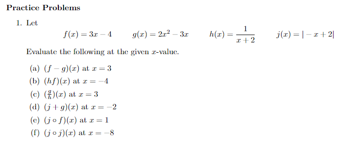 Practice Problems
1. Let
f(x) = 3x - 4
g(x) = 2x² – 3r
Evaluate the following at the given z-value.
(a) (f-g)(x) at z = 3
(b) (hf)(z) at z = -4
(c) () () at r = 3
(d) (j+g)(x) at x =-2
(e) (jof)(z) at z = 1
(f) (joj)(z) at z = -8
h(x)
=
1
x + 2
j(x) = |-x+2|