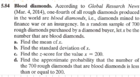 5.84 Blood diamonds. According to Global Research News
(Mar. 4, 2014), one-fourth of all rough diamonds produced
in the world are blood diamonds, i.e., diamonds mined to
finance war or an insurgency. In a random sample of 700
rough diamonds purchased by a diamond buyer, let x be the
number that are blood diamonds.
a. Find the mean of x.
b. Find the standard deviation of x.
c. Find the z-score for the value x = 200.
d. Find the approximate probability that the number of
the 700 rough diamonds that are blood diamonds is less
than or equal to 200.