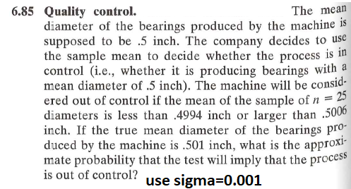 6.85 Quality control.
The mean
diameter of the bearings produced by the machine is
supposed to be .5 inch. The company decides to use
the sample mean to decide whether the process is in
control (i.e., whether it is producing bearings with a
mean diameter of .5 inch). The machine will be consid-
ered out of control if the mean of the sample of n = 25
diameters is less than .4994 inch or larger than .5006
inch. If the true mean diameter of the bearings pro-
duced by the machine is .501 inch, what is the approxi-
mate probability that the test will imply that the process
is out of control?
use sigma=0.001