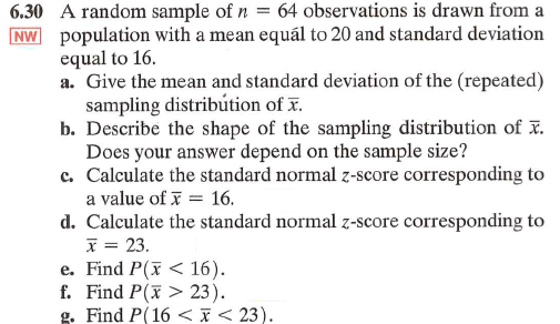 6.30 A random sample of n = 64 observations is drawn from a
NW population with a mean equal to 20 and standard deviation
equal to 16.
a. Give the mean and standard deviation of the (repeated)
sampling distribution of x.
b. Describe the shape of the sampling distribution of x.
Does your answer depend on the sample size?
c. Calculate the standard normal z-score corresponding to
a value of
16.
d. Calculate the standard normal z-score corresponding to
x = 23.
e. Find P(<16).
f. Find P(x23).
g. Find P(16<< 23).