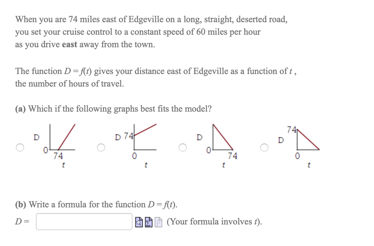 When you are 74 miles east of Edgeville on a long, straight, deserted road,
you set your cruise control to a constant speed of 60 miles per hour
as you drive east away from the town.
The function D = {t) gives your distance east of Edgeville as a function of t ,
the number of hours of travel.
(a) Which if the following graphs best fits the model?
74
D 74
74
74
t
t
(b) Write a formula for the function D= f(t).
D=
(Your formula involves t).
