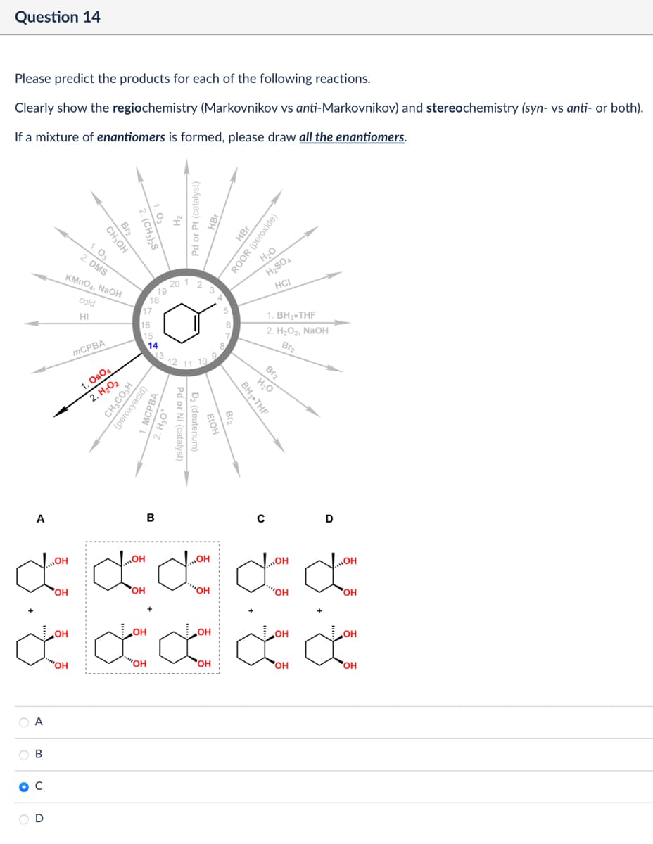 Question 14
Please predict the products for each of the following reactions.
Clearly show the regiochemistry (Markovnikov vs anti-Markovnikov) and stereochemistry (syn- vs anti- or both).
If a mixture of enantiomers is formed, please draw all the enantiomers.
Br2
CH₂OH
1.03
2. DMS
KMnO4, NaOH
cold
HI
19
18
17
16
Pd or Pt (catalyst)
20 1 2
HBr
ROOR (peroxide)
H₂O
12 11 10
MCPBA
1. Os04
2. H₂O2
CH3CO₂H
(peroxyacid)
15
14
13
A
B
H₂SO4
HCI
5
6
1. BH3.THF
2. H₂O2, NaOH
Pd or Ni (catalyst)
D₂ (deuterium)
Br2
Br2
H₂O
BH3⚫THF
C
D
...OH
OH
OH
OH
OH
OH
OH
"OH
"OH
OH
°
A
B
OH
OH
OH
OH
OH
C
OH
OH
OH
OH
OH
D