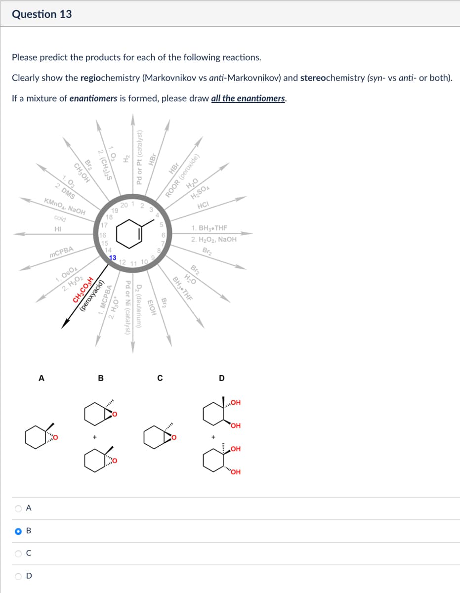 Question 13
Please predict the products for each of the following reactions.
Clearly show the regiochemistry (Markovnikov vs anti-Markovnikov) and stereochemistry (syn- vs anti- or both).
If a mixture of enantiomers is formed, please draw all the enantiomers.
Br2
(CH3)2S
CH3OH
1.03
2. DMS
KMnO4, NaOH
cold
HI
A
B
18
17
16
zu
2
Pd or Pt (catalyst)
HBr
19
20 1
HBr
ROOR (peroxide)
Н20
H2SO4
HCI
1. BH3⚫THF
2. H₂O2, NaOH
Br2
Br2
12
11 10
BH3⚫THF
H₂O
MCPBA
1. OsO4
2. H₂O2
CH3CO₂H
(peroxyacid)
MCPBA
15
14
13
C
A
D
Pd or Ni (catalyst)
D₂ (deuterium)
FIOH
B
с
D
OH
OH
OH
"OH