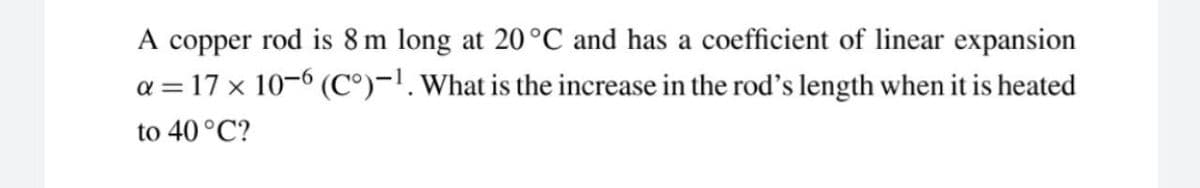 A copper rod is 8 m long at 20°C and has a coefficient of linear expansion
a = 17 x 10–6 (C°)-!. What is the increase in the rod's length when it is heated
to 40 °C?
