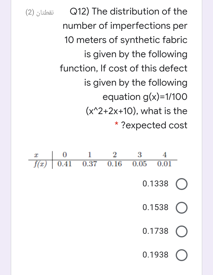 نقطتان )2(
Q12) The distribution of the
number of imperfections per
10 meters of synthetic fabric
is given by the following
function, If cost of this defect
is given by the following
equation g(x)=1/100
(x^2+2x+10), what is the
?expected cost
2
3
4
f(x)
0.41
0.37
0.16
0.05
0.01
0.1338 O
0.1538
0.1738
0.1938
