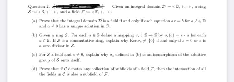 Question 2.
SS, +, >, and a field F:= F, +,.>.
Given an integral domain D:= D, +, >, a ring
(a) Prove that the integral domain D is a field if and only if each equation ax = = b for a, b € D
and a 0 has a unique solution in D.
(b) Given a ring S. For each s € S define a mapping ,: S→S by a, (a) = sa for each
a € S. If S is a commutative ring, explain why Kero, {0} if and only if s= 0 or s is
a zero divisor in S.
(c) For S a field and s 0, explain why o, defined in (b) is an isomorphism of the additive
group of S onto itself.
(d) Prove that if C denotes any collection of subfields of a field F, then the intersection of all
the fields in C is also a subfield of F.