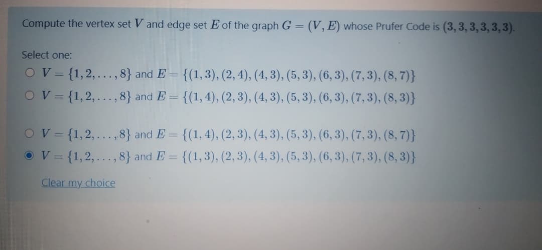 Compute the vertex set V and edge set E of the graph G = (V,E) whose Prufer Code is (3, 3, 3,3, 3, 3).
Select one:
OV={1,2,...,8} and E = {(1,3), (2, 4), (4, 3), (5, 3), (6, 3), (7, 3), (8, 7)}
{(1,4), (2, 3), (4, 3), (5, 3), (6, 3), (7, 3), (8, 3)}
%3D
OV={1,2,..., 8} and E =
OV= {1,2,... ,8} and E =
{(1, 4), (2, 3), (4, 3), (5, 3), (6, 3), (7, 3), (8, 7)}
OV= {1,2,..., 8} and E = {(1,3), (2, 3), (4, 3), (5, 3), (6, 3), (7, 3), (8, 3)}
Clear my choice
