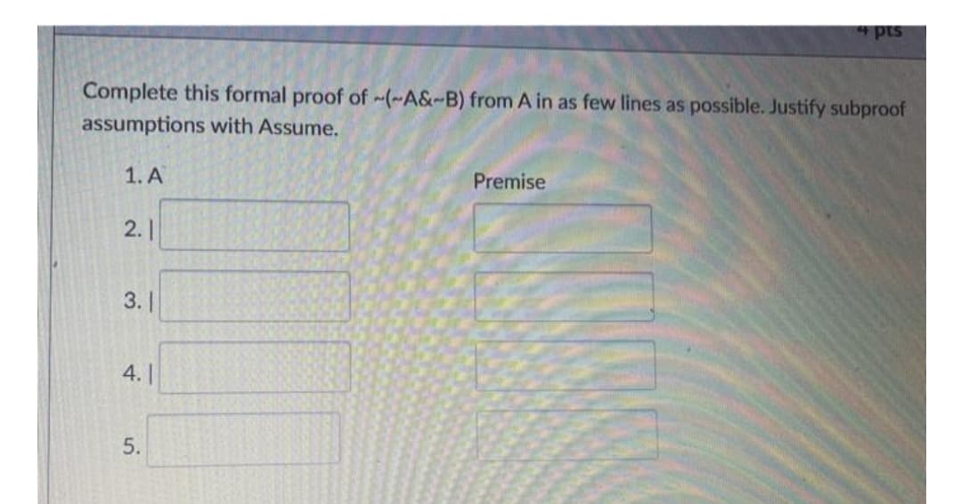 pts
Complete this formal proof of -~(~A&-B) from A in as few lines as possible. Justify subproof
assumptions with Assume.
1. A
Premise
2.|
3. |
4.||
5.
