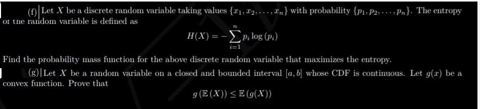 (f) Let X be a discrete random variable taking values {r1, x2; ..., Ln} with probability {p1. P2, - .. , Pn}. The entropy
oI tne random variable is defined as
Η (Χ) = -Σp log (p:)
Find the probability mass function for the above discrete random variable that maximizes the entropy.
(g)|Let X be a random variable on a closed and bounded interval [a, b] whose CDF is continuous. Let g(x) be a
convex function. Prove that
g (E (X)) <E (g(X))
