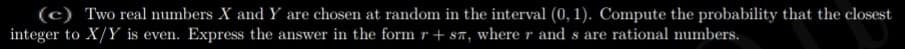 (c) Two real numbers X and Y are chosen at random in the interval (0, 1). Compute the probability that the closest
integer to X/Y is even. Express the answer in the form r + s7, where r and s are rational numbers.
