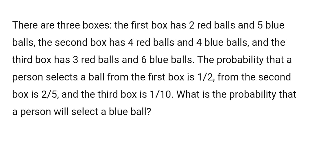 There are three boxes: the first box has 2 red balls and 5 blue
balls, the second box has 4 red balls and 4 blue balls, and the
third box has 3 red balls and 6 blue balls. The probability that a
person selects a ball from the first box is 1/2, from the second
box is 2/5, and the third box is 1/10. What is the probability that
a person will select a blue ball?
