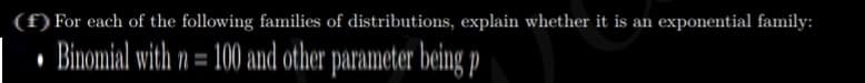 (f) For each of the following families of distributions, explain whether it is an exponential family:
• Binomial with n = 100 and other parameter being P
