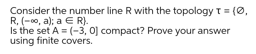 Consider the number line R with the topology t = {Ø,
R, (-0, a); a E R}.
Is the set A = (-3, 0] compact? Prove your answer
using finite covers.
