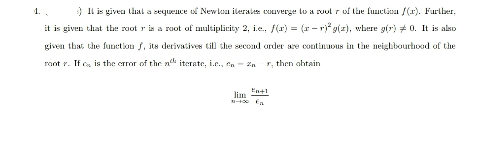 4.
;) It is given that a sequence of Newton iterates converge to a root r of the function f(x). Further,
it is given that the root r is a root of multiplicity 2, i.e., f(x) = (x – r)? g(x), where g(r) + 0. It is also
given that the function f, its derivatives till the second order are continuous in the neighbourhood of the
root r. If en is the error of the nth iterate, i.e., en = xn – r, then obtain
en+1
lim
en
