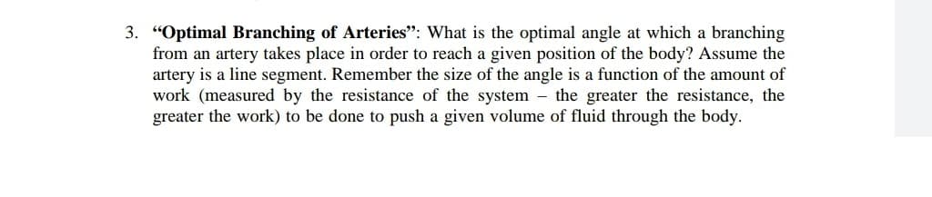 3. "Optimal Branching of Arteries": What is the optimal angle at which a branching
from an artery takes place in order to reach a given position of the body? Assume the
artery is a line segment. Remember the size of the angle is a function of the amount of
work (measured by the resistance of the system – the greater the resistance, the
greater the work) to be done to push a given volume of fluid through the body.
