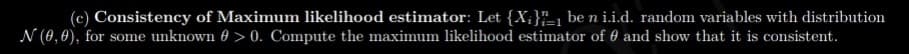 (c) Consistency of Maximum likelihood estimator: Let {X;}"=, be n i.i.d. random variables with distribution
N (0,0), for some unknown 0 > 0. Compute the maximum likelihood estimator of 0 and show that it is consistent.
