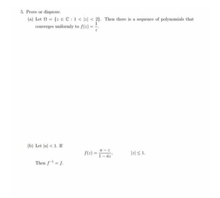 5. Prove or disprove.
(a) Let 2 = (: € C :1 < |:| < 2). Then there is a sequence of polynomials that
converges uniformly to f(s) = !
(b) Let Ja] < 1. If
Then -.
