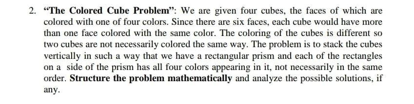 2. "The Colored Cube Problem": We are given four cubes, the faces of which are
colored with one of four colors. Since there are six faces, each cube would have more
than one face colored with the same color. The coloring of the cubes is different so
two cubes are not necessarily colored the same way. The problem is to stack the cubes
vertically in such a way that we have a rectangular prism and each of the rectangles
on a side of the prism has all four colors appearing in it, not necessarily in the same
order. Structure the problem mathematically and analyze the possible solutions, if
any.
