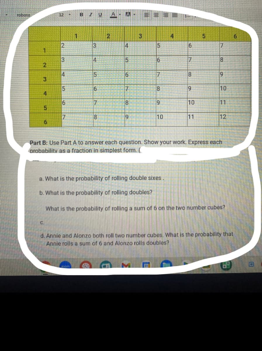 roboto
12
BZUA A
2
4
5
6
2
13
4
5
6
7
1
3
14
5
16
7
8
2
4
5
69
7
8
19
3
5
6
7
8
9
10
4
6
7
8
9
10
11
5
7
8
19
10
115
11
12
6
Part B: Use Part A to answer each question. Show your work. Express each
Drobability as a fraction in simplest form. (
a. What is the probability of rolling double sixes.
b. What is the probability of rolling doubles?
C.
What is the probability of rolling a sum of 6 on the two number cubes?
d. Annie and Alonzo both roll two number cubes. What is the probability that
Annie rolls a sum of 6 and Alonzo rolls doubles?
zoom