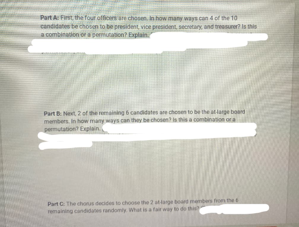 Part A: First, the four officers are chosen. In how many ways can 4 of the 10
candidates be chosen to be president, vice president, secretary, and treasurer? Is this
a combination or a permutation? Explain.
Part B: Next, 2 of the remaining 6 candidates are chosen to be the at-large board
members. In how many ways can they be chosen? Is this a combination or a
permutation? Explain.
Part C: The chorus decides to choose the 2 at-large board members from the 6
remaining candidates randomly. What is a fair way to do this?