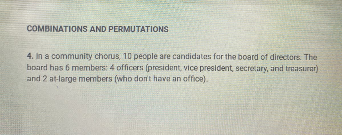 COMBINATIONS AND PERMUTATIONS
4. In a community chorus, 10 people are candidates for the board of directors. The
board has 6 members: 4 officers (president, vice president, secretary, and treasurer)
and 2 at-large members (who don't have an office).