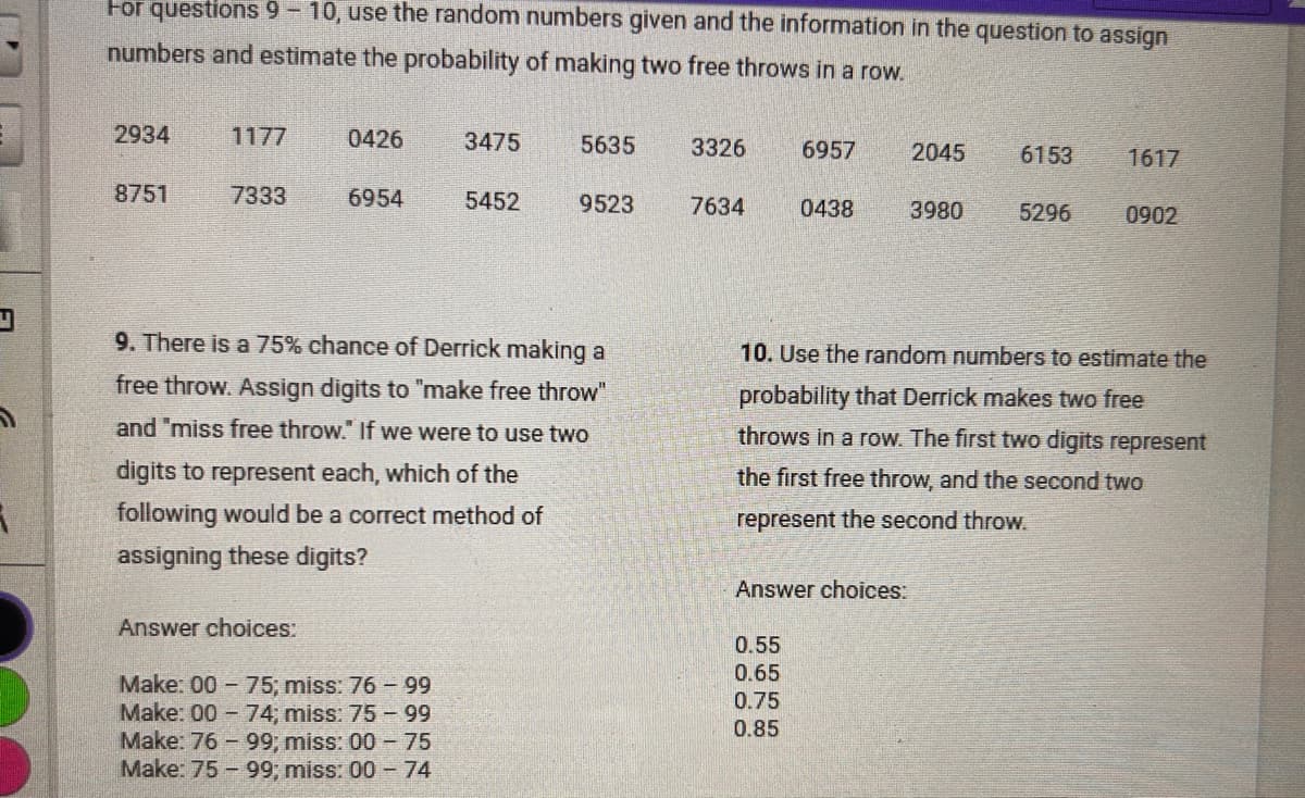 For questions 9-10, use the random numbers given and the information in the question to assign
numbers and estimate the probability of making two free throws in a row.
2934
1177
0426
3475
5635
3326
6957
2045
6153
1617
8751
7333
6954
5452
9523
7634
0438
3980
5296
0902
9. There is a 75% chance of Derrick making a
free throw. Assign digits to "make free throw"
and "miss free throw." If we were to use two
digits to represent each, which of the
following would be a correct method of
assigning these digits?
10. Use the random numbers to estimate the
probability that Derrick makes two free
throws in a row. The first two digits represent
the first free throw, and the second two
represent the second throw.
Answer choices:
Answer choices:
0.55
0.65
Make: 00-75; miss: 76-99
0.75
Make: 00-74; miss: 75-99
0.85
Make: 76-99; miss: 00-75
Make: 75-99; miss: 00-74