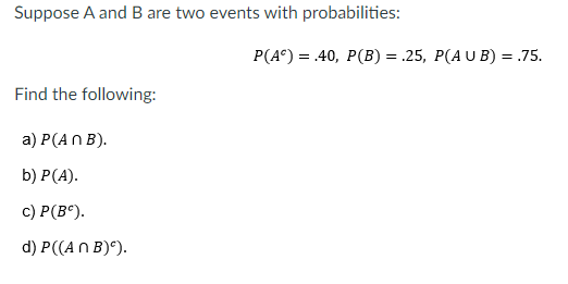 Suppose A and B are two events with probabilities:
Р (4°) 3 40, Р(В) %— .25, Р(A U B) %3D75.
Find the following:
a) P(AN B).
b) Р(A).
с) Р(В°).
d) P((AN B)°).
