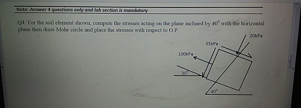 Note: Answer 4 questions only and lab section is mandatory
Q4: For the soil element shown, compute the stresses acting on the plane inclined by 40° with the horizontal
plane then draw Mohr circle and place the stresses with respect to O.P.
20kPa
35kPa
100kPa
30
40°
