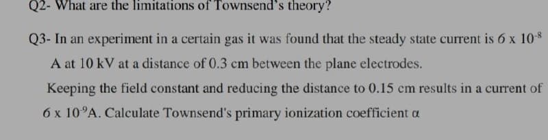 Q2- What are the limitations of Townsend's theory?
Q3- In an experiment in a certain gas it was found that the steady state current is 6 x 108
A at 10 kV at a distance of 0.3 cm between the plane electrodes.
Keeping the field constant and reducing the distance to 0.15 cm results in a current of
6 x 10°A. Calculate Townsend's primary ionization coefficient a
