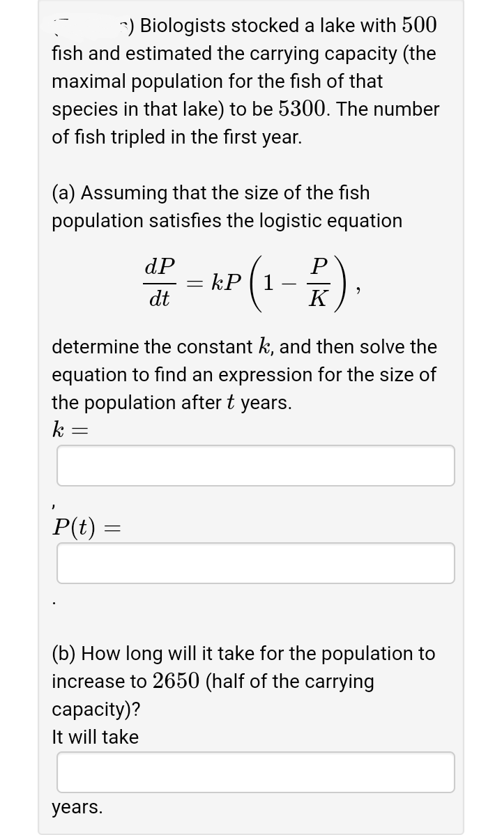 -) Biologists stocked a lake with 500
fish and estimated the carrying capacity (the
maximal population for the fish of that
species in that lake) to be 5300. The number
of fish tripled in the first year.
(a) Assuming that the size of the fish
population satisfies the logistic equation
(1-*).
dP
dt
K
determine the constant k, and then solve the
equation to find an expression for the size of
the population after t years.
k
P(t)
(b) How long will it take for the population to
increase to 2650 (half of the carrying
сарacity)?
It will take
years.
