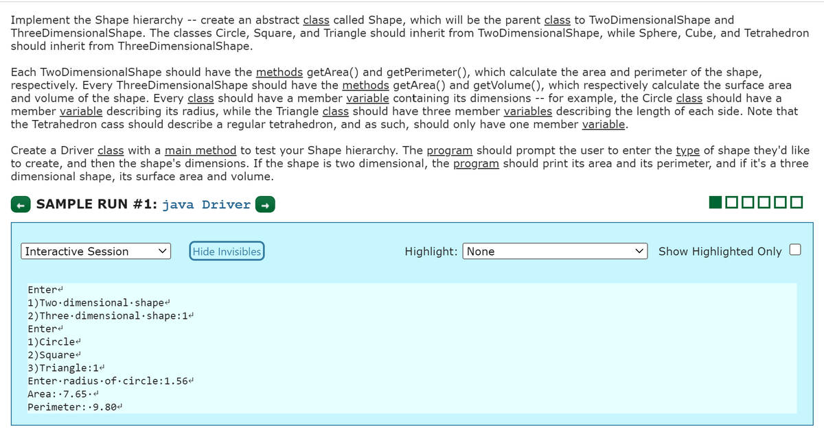 Implement the Shape hierarchy create an abstract class called Shape, which will be the parent class to TwoDimensionalShape and
Three DimensionalShape. The classes Circle, Square, and Triangle should inherit from TwoDimensionalShape, while Sphere, Cube, and Tetrahedron
should inherit from ThreeDimensionalShape.
--
Each TwoDimensionalShape should have the methods getArea() and getPerimeter(), which calculate the area and perimeter of the shape,
respectively. Every Three DimensionalShape should have the methods getArea() and getVolume(), which respectively calculate the surface area
and volume of the shape. Every class should have a member variable containing its dimensions for example, the Circle class should have a
member variable describing its radius, while the Triangle class should have three member variables describing the length of each side. Note that
the Tetrahedron cass should describe a regular tetrahedron, and as such, should only have one member variable.
Interactive Session
Create a Driver class with a main method to test your Shape hierarchy. The program should prompt the user to enter the type of shape they'd like
to create, and then the shape's dimensions. If the shape is two dimensional, the program should print its area and its perimeter, and if it's a three
dimensional shape, its surface area and volume.
SAMPLE RUN #1: java Driver
Hide Invisibles
Enter
1) Two dimensional.shape<
2) Three dimensional shape:14
Enter<
1) Circle<
2) Square
3) Triangle: 1ª
Enter radius of circle:1.56<
Area: 7.65.4
Perimeter:.9.804
--
Highlight: None
ooo
Show Highlighted Only