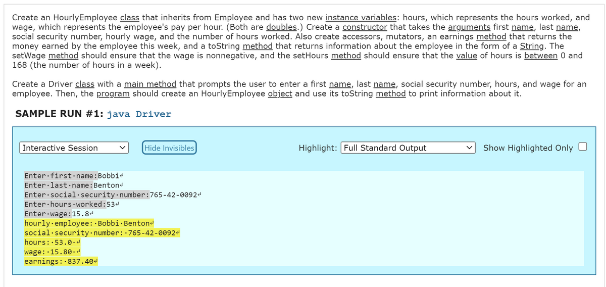 Create an Hourly Employee class that inherits from Employee and has two new instance variables: hours, which represents the hours worked, and
wage, which represents the employee's pay per hour. (Both are doubles.) Create a constructor that takes the arguments first name, last name,
social security number, hourly wage, and the number of hours worked. Also create accessors, mutators, an earnings method that returns the
money earned by the employee this week, and a toString method that returns information about the employee in the form of a String. The
setWage method should ensure that the wage is nonnegative, and the setHours method should ensure that the value of hours is between 0 and
168 (the number of hours in a week).
Create a Driver class with a main method that prompts the user to enter a first name, last name, social security number, hours, and wage for an
employee. Then, the program should create an Hourly Employee object and use its toString method to print information about it.
SAMPLE RUN #1: java Driver
Interactive Session
Hide Invisibles
Enter first name: Bobbi<
Enter last name: Benton<
Enter social security number: 765-42-00924
Enter hours worked:53<
Enter wage: 15.8
hourly employee: Bobbi Benton<
social security number: 765-42-0092
hours: 53.0.<
wage: 15.80.4
earnings: 837.40
.
Highlight: Full Standard Output
Show Highlighted Only