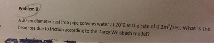 Problem 8
A 30 cm diameter cast iron pipe conveys water at 20°C at the rate of 0.2m³/sec. What is the
head loss due to friction according to the Darcy Weisbach model?