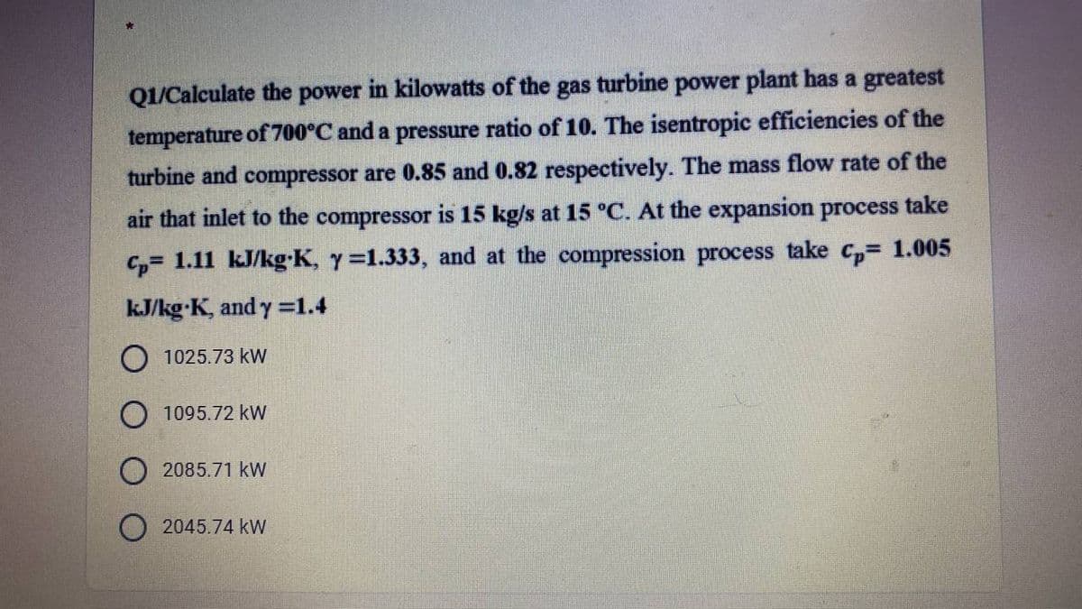 Q1/Calculate the power in kilowatts of the gas turbine power plant has a greatest
temperature of 700°C and a pressure ratio of 10. The isentropic efficiencies of the
turbine and compressor are 0.85 and 0.82 respectively. The mass flow rate of the
air that inlet to the compressor is 15 kg/s at 15 °C. At the expansion process take
C,= 1.11 kJ/kg-K, y=1.333, and at the compression process take c,= 1.005
kJ/kg K, and y =1.4
1025.73 kW
O 1095.72 kW
2085.71 kW
O 2045.74 kW
