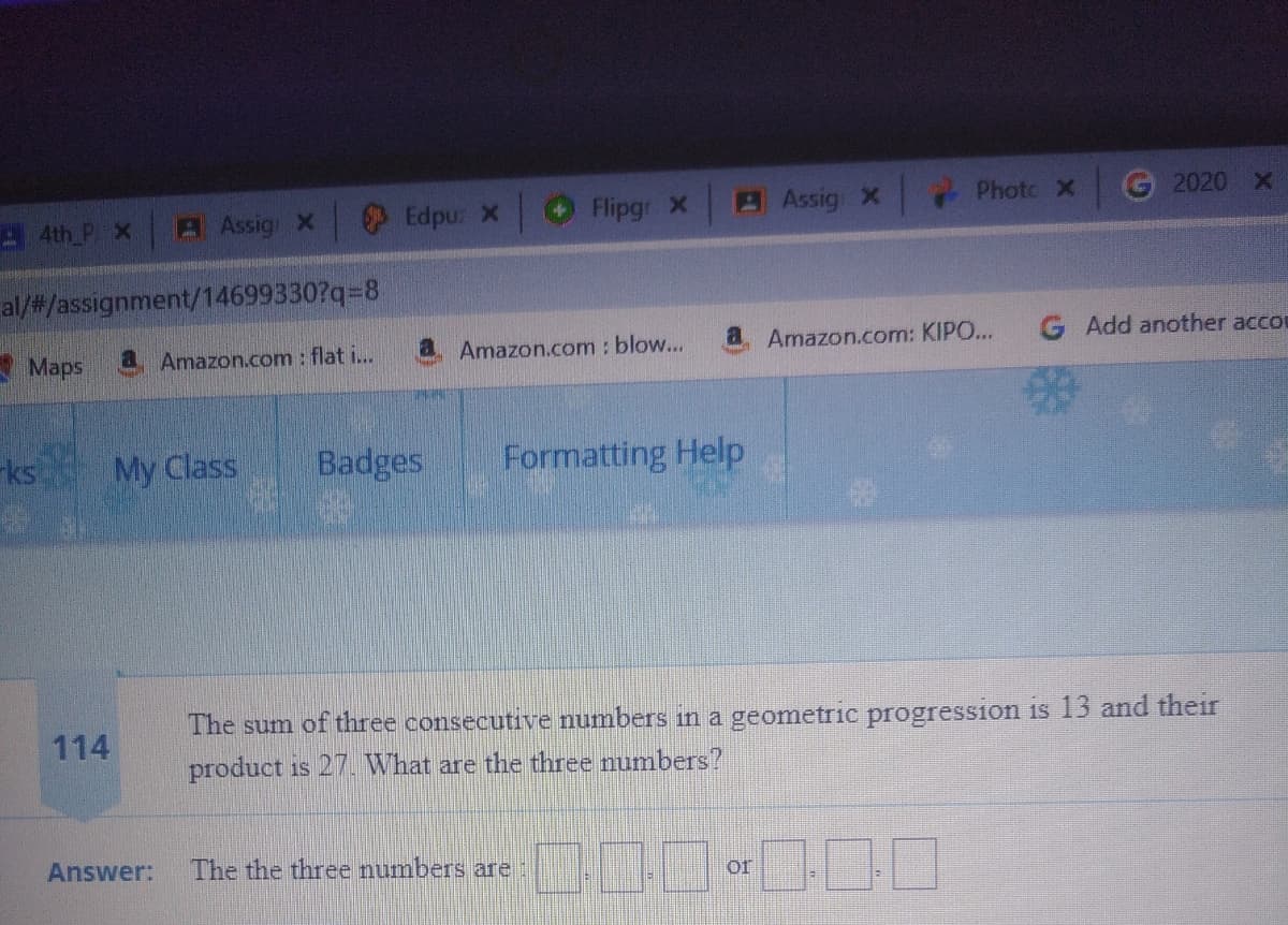 A 4th P X.
A Assig X
Edpu: X
Flipgr x
AAssig x Photc x
G 2020 X
al/#/assignment/14699330?q=8
A Maps
a Amazon.com : flat i...
a Amazon.com : blow...
a Amazon.com: KIPO...
Add another accou
ks My Class
Badges
Formatting Help
The sum of three consecutive numbers in a geometric progression is 13 and their
114
product is 27. What are the three numbers?
Answer:
The the three numbers are:
of

