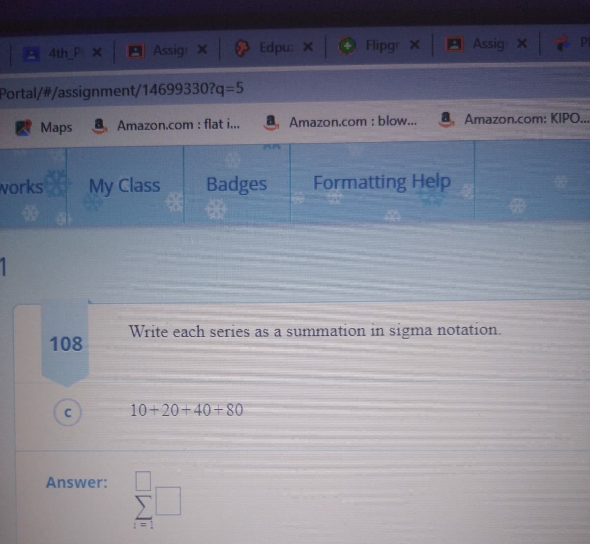 4th P x
AAssig X
Edpu: X
Flipgr X
BAssig X
Portal/#/assignment/14699330?q3D5
Amazon.com : flat i...
Amazon.com : blow...
Amazon.com: KIPO.
Maps
vorks My Class
Badges
Formatting Help
1
Write each series as a summation in sigma notation.
108
10+20+40+80
Answer:
