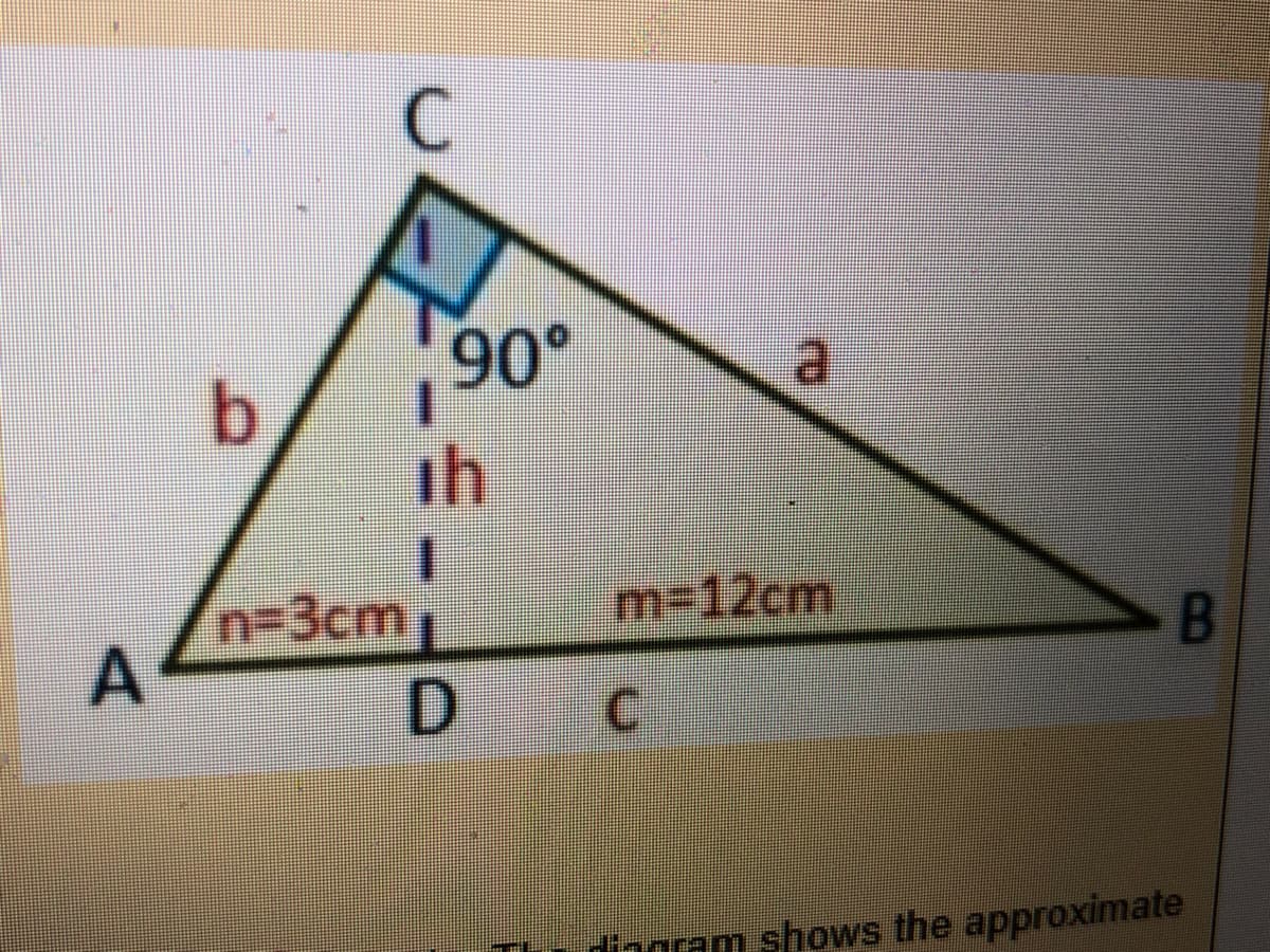 ### Diagram of a Triangle with Height and Base Segments

The image displays a right-angled triangle \( \triangle ABC \) with the following components:

1. **Vertices and Sides:**
   - The triangle consists of vertices labeled \( A \), \( B \), and \( C \).
   - The sides opposite the vertices are as follows:
     - \( AB = c \)
     - \( AC = b \)
     - \( BC = a \)

2. **Right Angle:**
   - The triangle has a right angle (90°) at vertex \( C \).

3. **Height:**
   - The height (\( h \)) of the triangle extends from vertex \( C \) to point \( D \) on side \( AB \) such that it is perpendicular to \( AB \).
   - Height (\( h \)) intersects \( AB \) at the right angle (90°), forming the right triangle \( \triangle ACD \).

4. **Segment Lengths:**
   - Segment \( AD \) has a length of \( n = 3 \text{ cm} \).
   - Segment \( DB \) has a length of \( m = 12 \text{ cm} \).
   
The triangle is a useful illustration for discussing right-angled triangles, height in triangles, and segment lengths in geometry. It's beneficial for comprehending the relationship and properties of the geometrical elements in a right-angled triangle. 

Additionally, this diagram is useful for applying the Pythagorean Theorem, calculating areas of triangles, and understanding the concept of perpendicular height from a vertex to its opposite side. 

Key concepts to explore based on this diagram include:
- Calculating the lengths of unknown sides using the Pythagorean Theorem.
- Determining the height of the triangle.
- Finding the areas using base and height measurements.

By examining and working through examples like these, one can gain a deeper understanding of fundamental geometric principles.