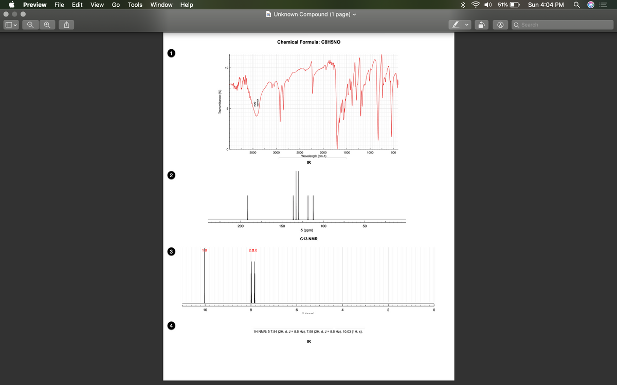 Preview
File
Edit
View
Go
Tools
Window Help
51%
Sun 4:04 PM
a Unknown Compound (1 page)
Search
Chemical Formula: C8H5NO
1
10
3500
3000
2500
2000
1500
1000
500
Wavelength (cm-1)
IR
2
200
150
100
50
d (ppm)
C13 NMR
2.2.0
3
10
8
6
4
2
4
1H NMR: 6 7.84 (2H, d, J = 8.5 Hz), 7.98 (2H, d, J = 8.5 Hz), 10.03 (1H, s).
IR
