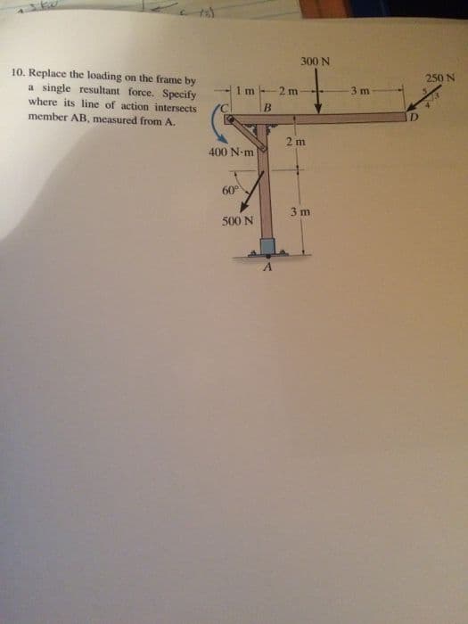 300 N
10. Replace the loading on the frame by
a single resultant force. Specify
where its line of action intersects
member AB, measured from A.
250 N
1m
2 m
3 m
2 m
400 N-m
60°
3 m
500 N
A.
