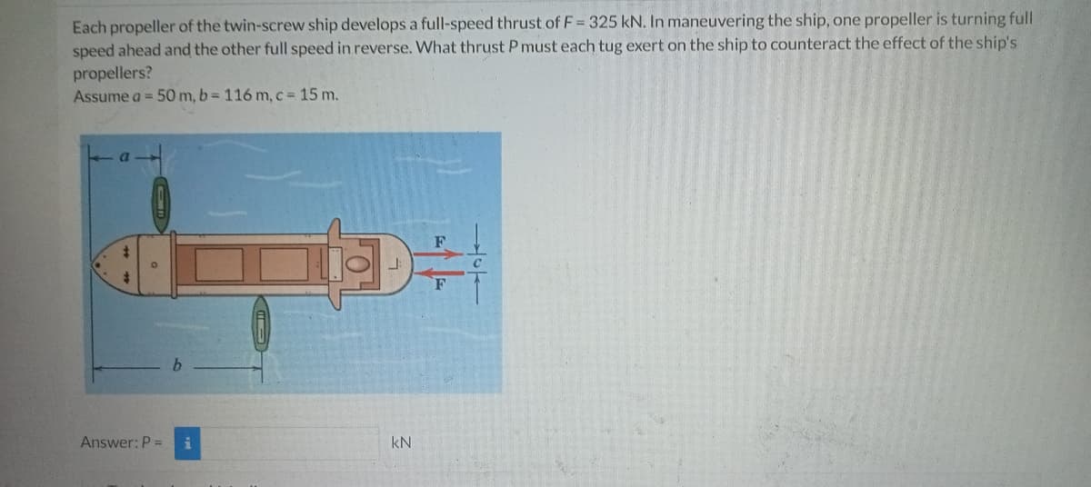 Each propeller of the twin-screw ship develops a full-speed thrust of F = 325 kN. In maneuvering the ship, one propeller is turning full
speed ahead and the other full speed in reverse. What thrust P must each tug exert on the ship to counteract the effect of the ship's
propellers?
Assume a = 50 m, b= 116 m, c = 15 m.
$
D÷
Answer: P =
KN