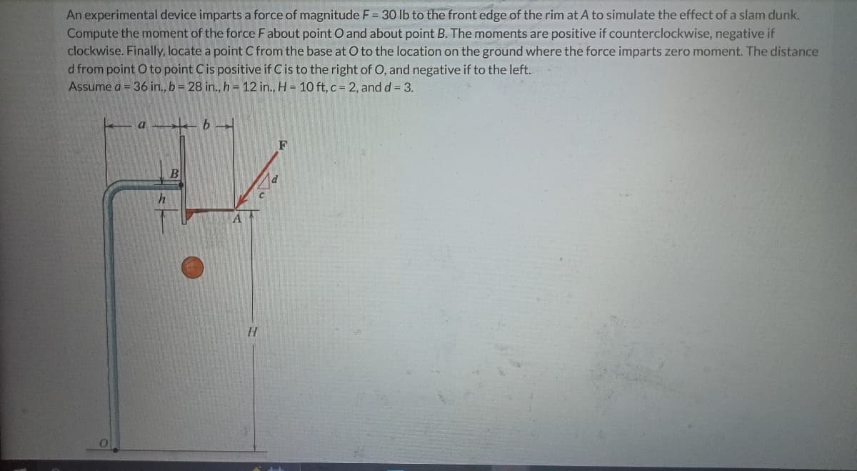 An experimental device imparts a force of magnitude F = 30 lb to the front edge of the rim at A to simulate the effect of a slam dunk.
Compute the moment of the force F about point O and about point B. The moments are positive if counterclockwise, negative if
clockwise. Finally, locate a point C from the base at O to the location on the ground where the force imparts zero moment. The distance
d from point O to point C is positive if C is to the right of O, and negative if to the left.
Assume a = 36 in., b = 28 in., h = 12 in., H = 10 ft, c = 2, and d = 3.
a
b
F
h
B
H