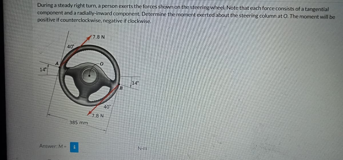 During a steady right turn, a person exerts the forces shown on the steering wheel. Note that each force consists of a tangential
component and a radially-inward component. Determine the moment exerted about the steering column at O. The moment will be
positive if counterclockwise, negative if clockwise.
7.8 N
40
14°
14°
A
Answer: M =
385 mm
40°
7.8 N
B
N-m