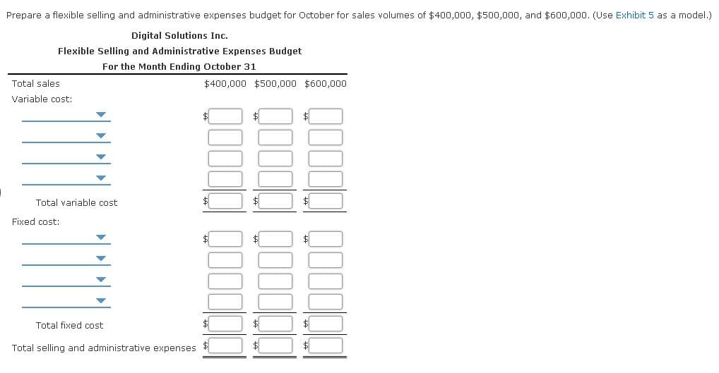 Prepare a flexible selling and administrative expenses budget for October for sales volumes of $400,000, $500,000, and $600,000. (Use Exhibit 5 as a model.)
Digital Solutions Inc.
Flexible Selling and Administrative Expenses Budget
For the Month Ending October 31
Total sales
$400,000 $500,000 $600,000
Variable cost:
$4
$
$
Total variable cost
$
Fixed cost:
$
$
Total fixed cost
$
$
Total selling and administrative expenses
$
$
