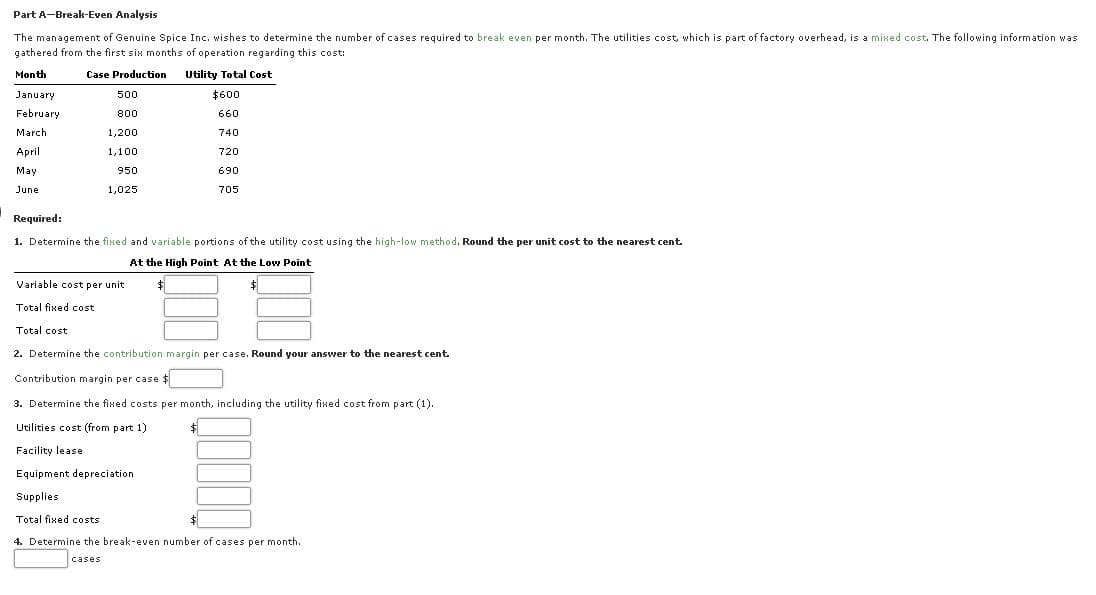 Part A-Break-Even Analysis
The management of Genuine Spice Inc. wishes to determine the number of cases required to break even per month. The utilities cost, which is part of factory overhead, is a mixed cost. The following information was
gathered from the first six months of operation regarding this cost:
Month
Case Production
Utility Total Cost
January
500
$600
February
800
660
March
1,200
740
April
1,100
720
May
950
690
June
1,025
705
Required:
1. Determine the fixed and variable portions of the utility cost using the high-low method. Round the per unit cost to the nearest cent
At the High Point At the Low Point
Variable cost per unit
Total fixed cost
Total cost
2. Determine the contribution margin per case. Round your answer to the nearest cent.
Contribution margin per case $
3. Determine the fixed costs per month, including the utility fixed cost from part (1).
Utilities cost (from part 1)
$1
Facility lease
Equipment depreciation
Supplies
Total fixed costs
4. Determine the break-even number of cases per month.
cases
