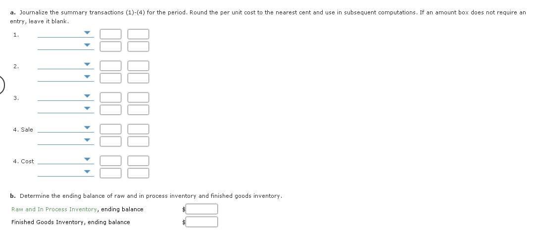 a. Journalize the summary transactions (1)-(4) for the period. Round the per unit cost to the nearest cent and use in subsequent computations. If an amount box does not require an
entry, leave it blank.
1.
3.
4. Sale
4. Cost
b. Determine the ending balance of raw and in process inventory and finished goods inventory.
Raw and In Process Inventory, ending balance
Finished Goods Inventory, ending balance
$
