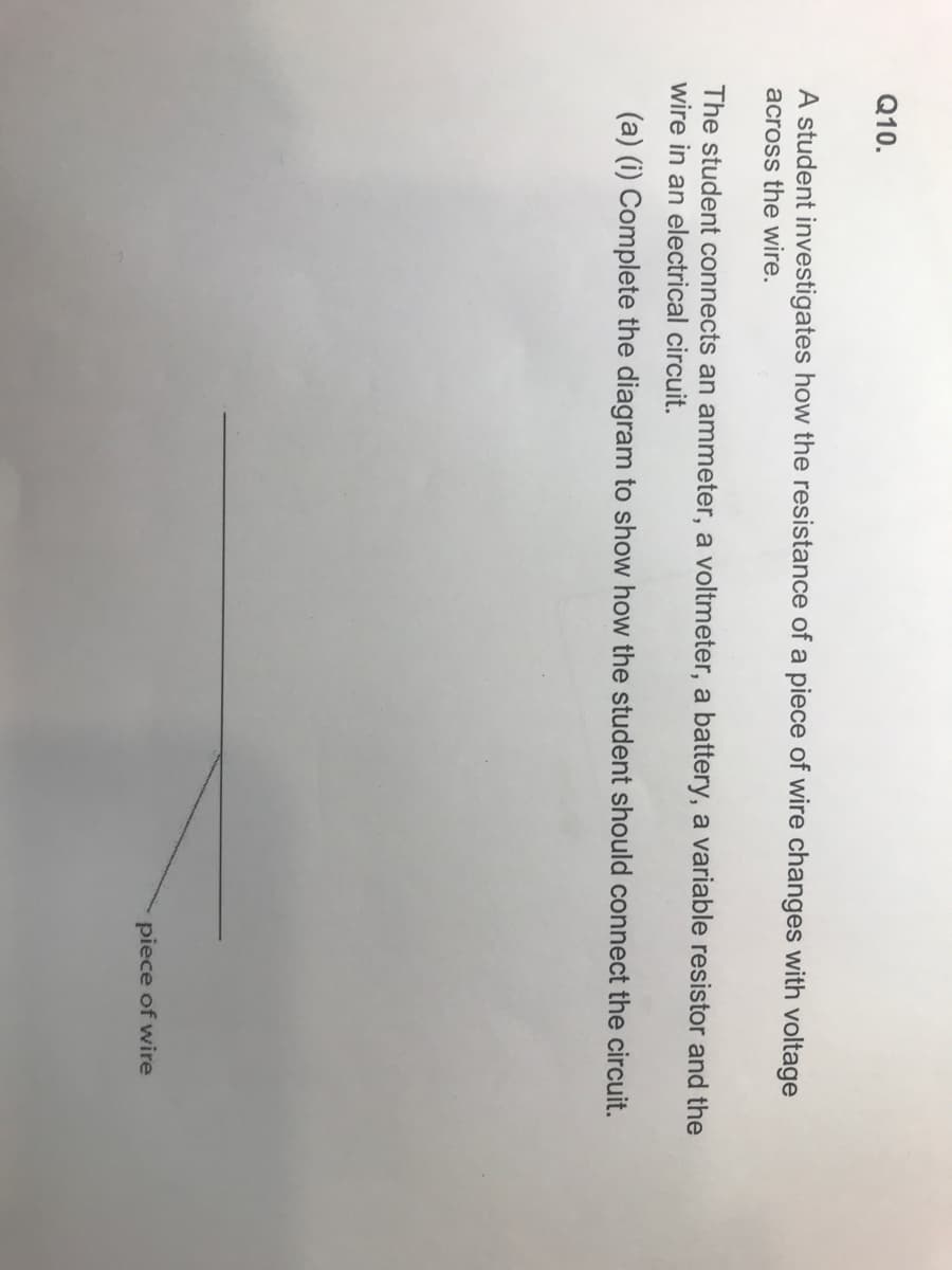 Q10.
A student investigates how the resistance of a piece of wire changes with voltage
across the wire.
The student connects an ammeter, a voltmeter, a battery, a variable resistor and the
wire in an electrical circuit.
(a) (i) Complete the diagram to show how the student should connect the circuit.
piece of wire
