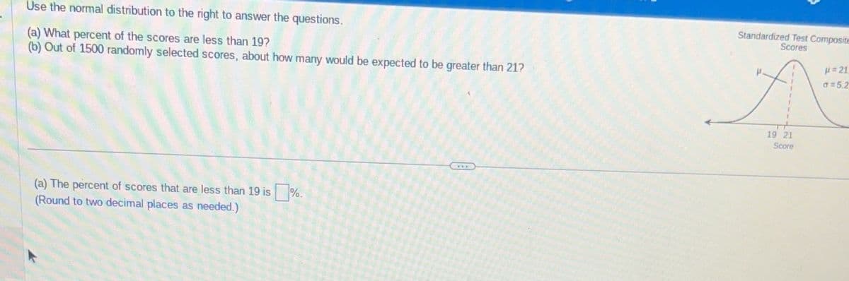 Use the normal distribution to the right to answer the questions.
(a) What percent of the scores are less than 19?
(b) Out of 1500 randomly selected scores, about how many would be expected to be greater than 21?
(a) The percent of scores that are less than 19 is ☐ %.
(Round to two decimal places as needed.)
Standardized Test Composit
Scores
με 21
d=5.2
19 21
Score